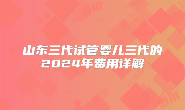 山东三代试管婴儿三代的2024年费用详解
