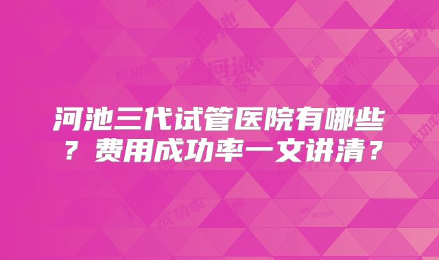 河池三代试管医院有哪些？费用成功率一文讲清？