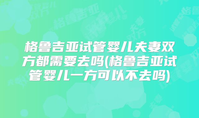 格鲁吉亚试管婴儿夫妻双方都需要去吗(格鲁吉亚试管婴儿一方可以不去吗)