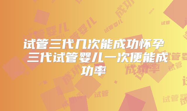 试管三代几次能成功怀孕 三代试管婴儿一次便能成功率