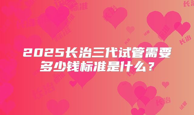 2025长治三代试管需要多少钱标准是什么？