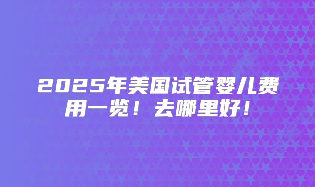 2025年美国试管婴儿费用一览！去哪里好！