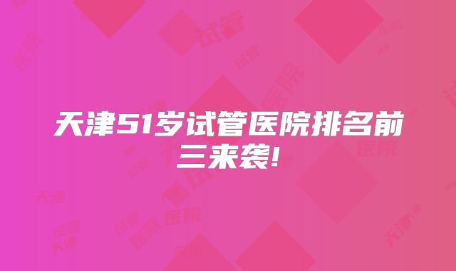 天津51岁试管医院排名前三来袭!
