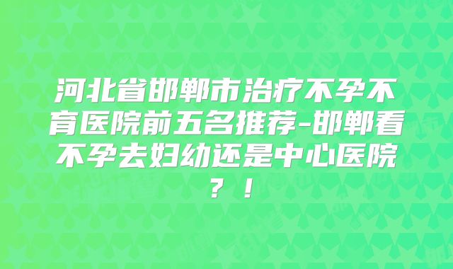 河北省邯郸市治疗不孕不育医院前五名推荐-邯郸看不孕去妇幼还是中心医院？！