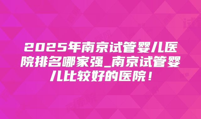 2025年南京试管婴儿医院排名哪家强_南京试管婴儿比较好的医院!