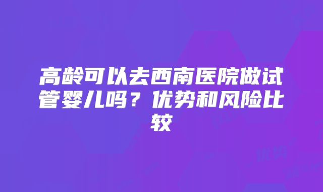 高龄可以去西南医院做试管婴儿吗?优势和风险比较