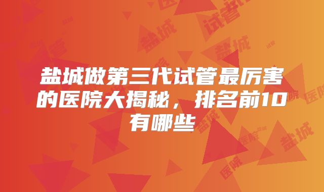 盐城做第三代试管最厉害的医院大揭秘，排名前10有哪些