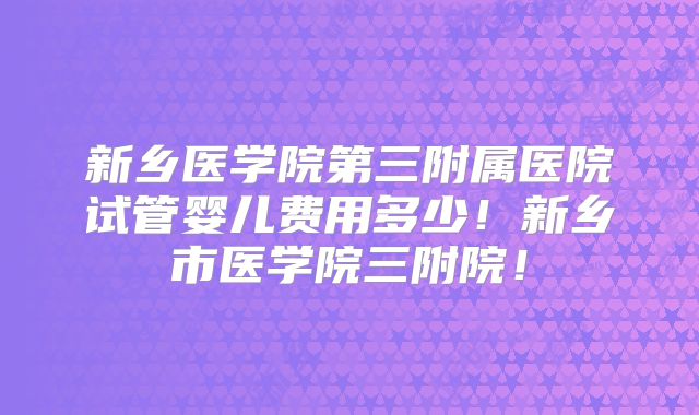 新乡医学院第三附属医院试管婴儿费用多少!新乡市医学院三附院!