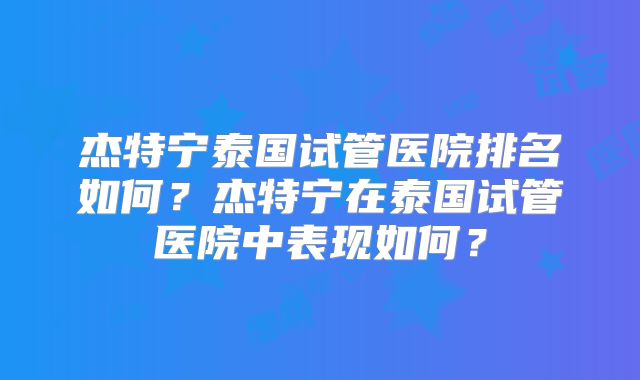杰特宁泰国试管医院排名如何?杰特宁在泰国试管医院中表现如何?