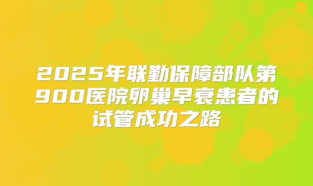 2025年联勤保障部队第900医院卵巢早衰患者的试管成功之路