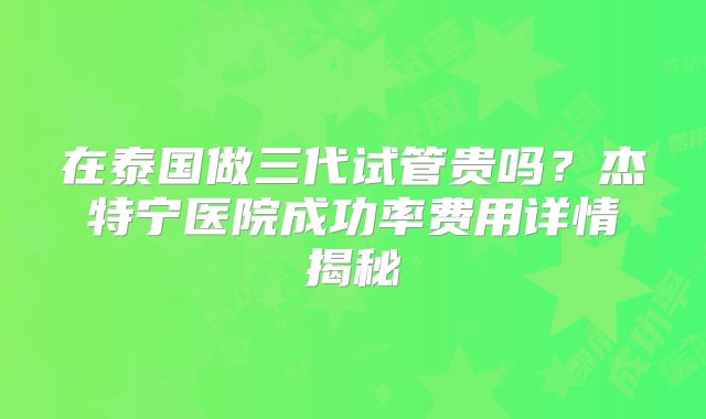 在泰国做三代试管贵吗？杰特宁医院成功率费用详情揭秘