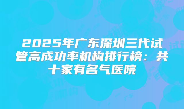 2025年广东深圳三代试管高成功率机构排行榜:共十家有名气医院