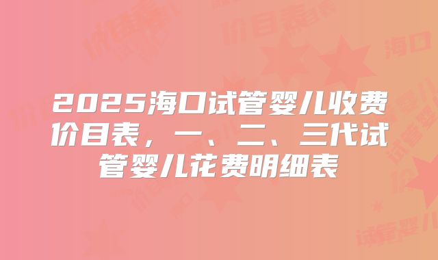 2025海口试管婴儿收费价目表，一、二、三代试管婴儿花费明细表