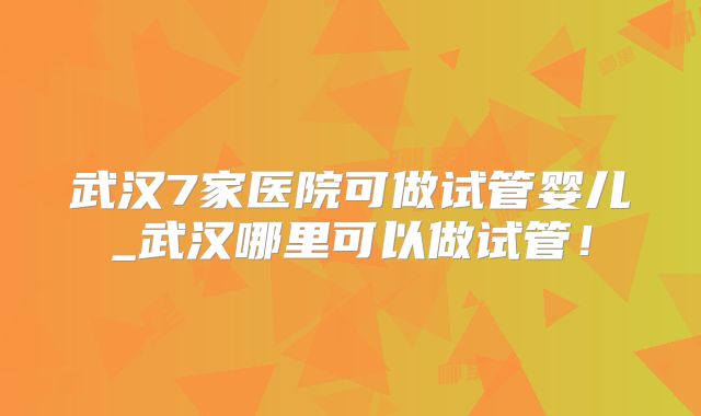 武汉7家医院可做试管婴儿_武汉哪里可以做试管！