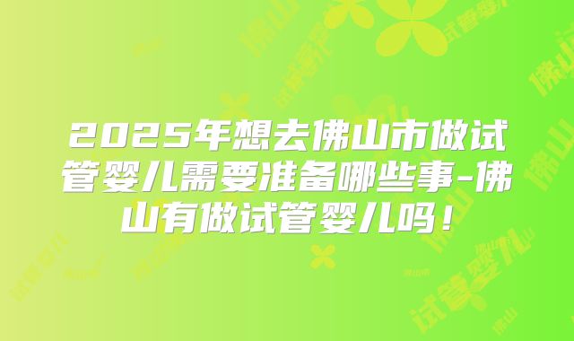 2025年想去佛山市做试管婴儿需要准备哪些事-佛山有做试管婴儿吗！