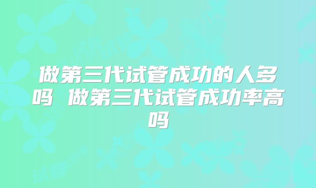 做第三代试管成功的人多吗 做第三代试管成功率高吗