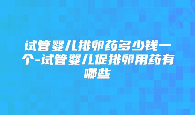 试管婴儿排卵药多少钱一个-试管婴儿促排卵用药有哪些