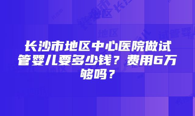 长沙市地区中心医院做试管婴儿要多少钱?费用6万够吗?