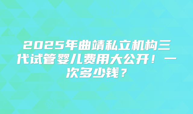 2025年曲靖私立机构三代试管婴儿费用大公开！一次多少钱？