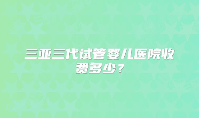 三亚三代试管婴儿医院收费多少?