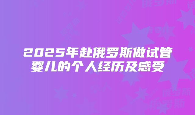 2025年赴俄罗斯做试管婴儿的个人经历及感受