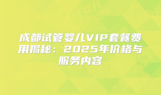 成都试管婴儿VIP套餐费用揭秘：2025年价格与服务内容