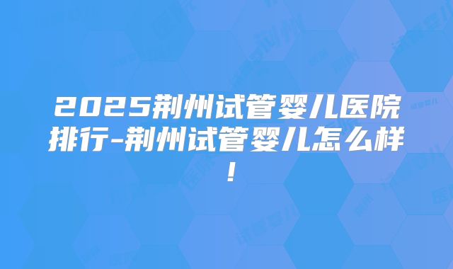 2025荆州试管婴儿医院排行-荆州试管婴儿怎么样！
