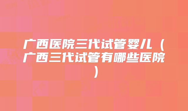 广西医院三代试管婴儿（广西三代试管有哪些医院）