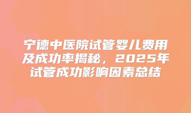 宁德中医院试管婴儿费用及成功率揭秘，2025年试管成功影响因素总结