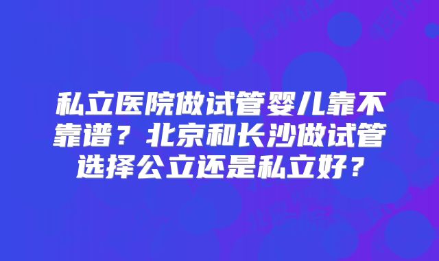 私立医院做试管婴儿靠不靠谱?北京和长沙做试管选择公立还是私立好?
