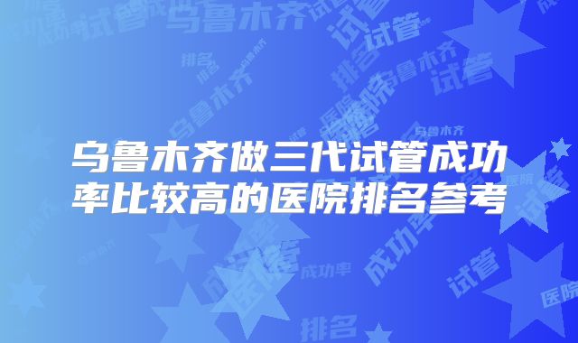 乌鲁木齐做三代试管成功率比较高的医院排名参考