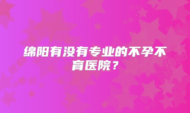 绵阳有没有专业的不孕不育医院？