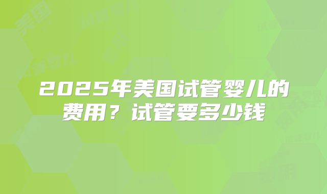 2025年美国试管婴儿的费用？试管要多少钱