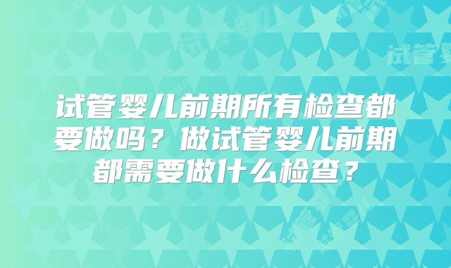 试管婴儿前期所有检查都要做吗?做试管婴儿前期都需要做什么检查?
