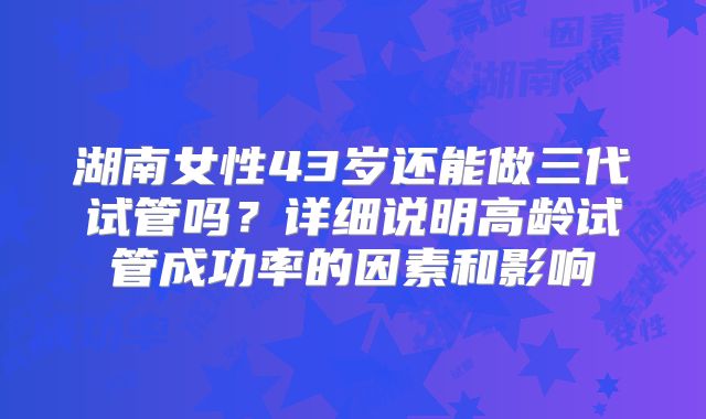 湖南女性43岁还能做三代试管吗？详细说明高龄试管成功率的因素和影响