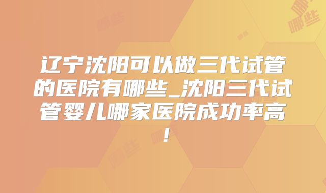 辽宁沈阳可以做三代试管的医院有哪些_沈阳三代试管婴儿哪家医院成功率高!