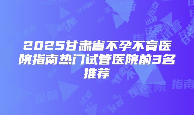 2025甘肃省不孕不育医院指南热门试管医院前3名推荐