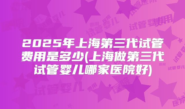 2025年上海第三代试管费用是多少(上海做第三代试管婴儿哪家医院好)