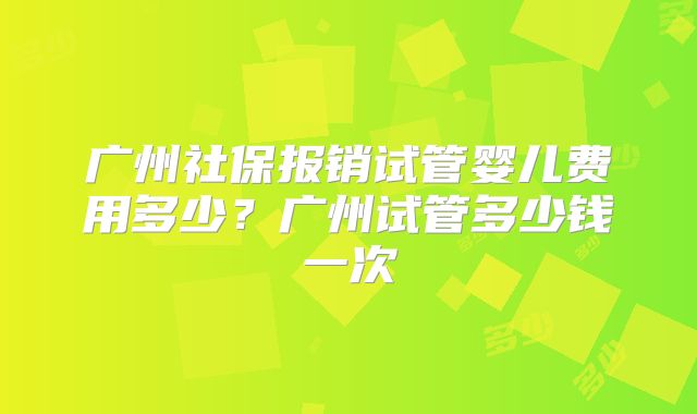 广州社保报销试管婴儿费用多少？广州试管多少钱一次