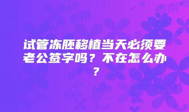 试管冻胚移植当天必须要老公签字吗?不在怎么办?