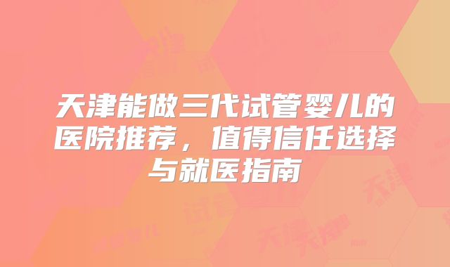 天津能做三代试管婴儿的医院推荐,值得信任选择与就医指南