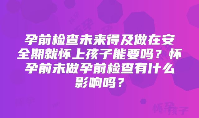 孕前检查未来得及做在安全期就怀上孩子能要吗？怀孕前未做孕前检查有什么影响吗？