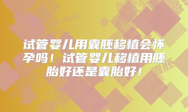 试管婴儿用囊胚移植会怀孕吗！试管婴儿移植用胚胎好还是囊胎好！