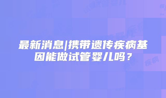 最新消息|携带遗传疾病基因能做试管婴儿吗？