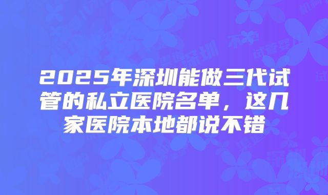 2025年深圳能做三代试管的私立医院名单，这几家医院本地都说不错