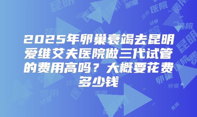 2025年卵巢衰竭去昆明爱维艾夫医院做三代试管的费用高吗？大概要花费多少钱