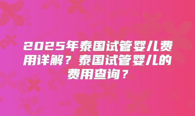 2025年泰国试管婴儿费用详解？泰国试管婴儿的费用查询？