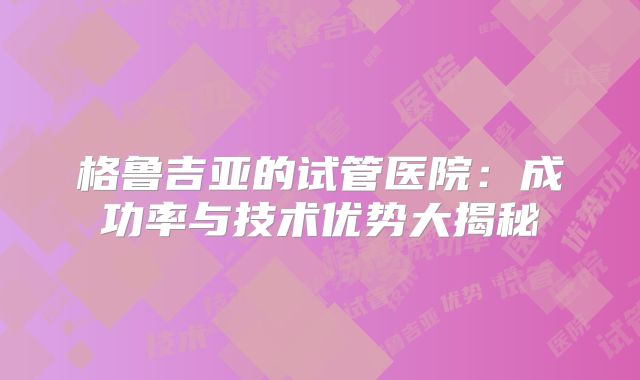 格鲁吉亚的试管医院：成功率与技术优势大揭秘