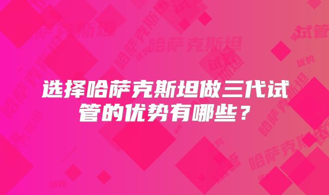 选择哈萨克斯坦做三代试管的优势有哪些？