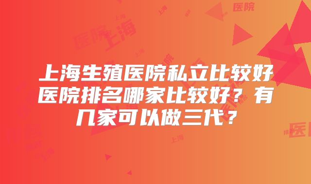 上海生殖医院私立比较好医院排名哪家比较好？有几家可以做三代？